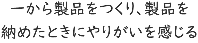 「一から製品をつくり、製品を納めたときにやりがいを感じる」