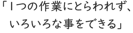 「1つの作業にとらわれず、いろいろな事をできる」