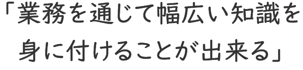 「業務を通じて幅広い知識を身に付けることができる」